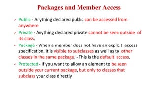 Packages and Member Access
 Public - Anything declared public can be accessed from
anywhere.
 Private - Anything declared private cannot be seen outside of
its class.
 Package - When a member does not have an explicit access
specification, it is visible to subclasses as well as to other
classes in the same package. - This is the default access.
 Protected - If you want to allow an element to be seen
outside your current package, but only to classes that
subclass your class directly
 