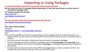 Importing or Using Packages
3. using fully qualified name (Accessing package without import keyword)
We can access the class of a package without importing it. In that case we will have to use the name of
class with it's package name
For example,consider the example,
import java.util.*;
class MyDate extends Date {
}
The same example without the import statement looks like this:
class MyDate extends java.util.Date {
}
Here, Date is fully-qualified
Example2:
mypackage1.Square s = new mypackage1.Square();
Note:
If you use fully qualified name then only declared class of this package will be accessible. Now there is no
need to import. But you need to use fully qualified name every time when you are accessing the class or
interface.
 All of the standard Java classes included with Java are stored in a package called java.
 The basic language functions are stored in a package inside of the java package called java.lang. Since
Java is useless without much of the functionality in java.lang, it is implicitly imported by the compiler for
all programs.
 If a class with the same name exists in two different packages that you import using the star form, the
compiler will remain silent, unless you try to use one of the classes.
 