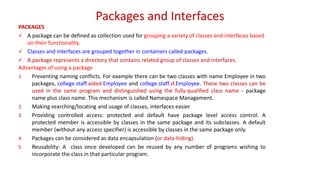 Packages and Interfaces
PACKAGES
 A package can be defined as collection used for grouping a variety of classes and interfaces based
on their functionality.
 Classes and interfaces are grouped together in containers called packages.
 A package represents a directory that contains related group of classes and interfaces.
Advantages of using a package
1. Preventing naming conflicts. For example there can be two classes with name Employee in two
packages, college.staff.aided.Employee and college.staff.sf.Employee. These two classes can be
used in the same program and distinguished using the fully-qualified class name - package
name plus class name. This mechanism is called Namespace Management.
2. Making searching/locating and usage of classes, interfaces easier
3. Providing controlled access: protected and default have package level access control. A
protected member is accessible by classes in the same package and its subclasses. A default
member (without any access specifier) is accessible by classes in the same package only.
4. Packages can be considered as data encapsulation (or data-hiding).
5. Reusability: A class once developed can be reused by any number of programs wishing to
incorporate the class in that particular program.
 