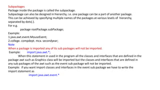 Subpackages
Package inside the package is called the subpackage.
Subpackage can also be designed in hierarchy, i.e. one package can be a part of another package.
This can be achieved by specifying multiple names of the packages at various levels of hierarchy,
separated by dots(.).
For e.g.
package rootPackage.subPackage;
Example:
1.java.awt.event.MouseEvent;
2.college. compdept. mca. secondyear;
Note
When a package is imported any of its sub packages will not be imported.
Example: import java.awt.*;
When this statement in used in the program all the classes and interfaces that are defined in the
package awt such as Graphics class will be imported but the classes and interfaces that are defined in
any sub packages of the awt such as the event sub package will not be imported.
Example: if you want import classes and interfaces in the event sub package we have to write the
import statement as
import java.awt.event.*
 