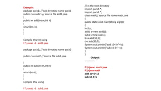 Example:
package pack1; // sub directory name pack1
public class add1 // source file add1.java
{
public int add(int m,int n)
{
return(m+n);
}
}
Compile this file using
F:>javac -d . add1.java
package pack2; // sub directory name pack2
public class sub1// source file sub1.java
{
public int sub(int m,int n)
{
return(m-n);
}
}
Compile this using
F:>javac -d . sub1.java
// in the root directory
import pack1.*;
import pack2.*;
class math// source file name math.java
{
public static void main(String args[])
{
int b,c;
add1 a=new add1();
sub1 s=new sub1();
b=a.add(10,5);
c=s.sub(10,5);
System.out.println("add 10+5="+b);
System.out.println("sub 10-5="+c);
}
}
Output:
------------
F:>javac math.java
F:>java math
add 10+5=15
sub 10-5=5
 