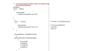  It is not necessary to import a class, if it resides in the
same physical directory.
package p;
class B //B.java
{
void display()
{ System.out.println("I am in B");
}
}
class C //C.java
{
void display()
{ System.out.println("I am in C");
}
}
class packDemo1 //packDemo1.java
{
public static void main(String args[])
{
B b=new B();
b.display();
C c=new C();
c.display();
}
F:>javac -d . packDemo1.java
F:>java p.packDemo1
I am in B
I am in C
 