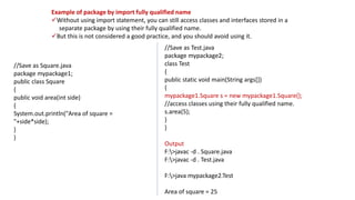 Example of package by import fully qualified name
Without using import statement, you can still access classes and interfaces stored in a
separate package by using their fully qualified name.
But this is not considered a good practice, and you should avoid using it.
//Save as Square.java
package mypackage1;
public class Square
{
public void area(int side)
{
System.out.println("Area of square =
"+side*side);
}
}
//Save as Test.java
package mypackage2;
class Test
{
public static void main(String args[])
{
mypackage1.Square s = new mypackage1.Square();
//access classes using their fully qualified name.
s.area(5);
}
}
Output
F:>javac -d . Square.java
F:>javac -d . Test.java
F:>java mypackage2.Test
Area of square = 25
 
