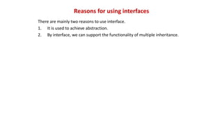 Reasons for using interfaces
There are mainly two reasons to use interface.
1. It is used to achieve abstraction.
2. By interface, we can support the functionality of multiple inheritance.
 