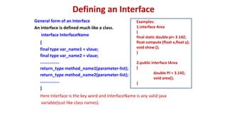 Defining an Interface
General form of an Interface
An interface is defined much like a class.
interface InterfaceName
{
final type var_name1 = vlaue;
final type var_name2 = vlaue;
...............
return_type method_name1(parameter-list);
return_type method_name2(parameter-list);
...............
}
Here Interface is the key word and InterfaceName is any valid java
variable(Just like class names).
Examples:
1.interface Area
{
final static double pi= 3.142;
float compute (float x,float y);
void show ();
}
2.public interface IArea
{
double PI = 3.142;
void area();
}
 