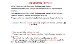 Implementing Interfaces
Classes implement interfaces using the implements keyword
Once an interface has been defined, one or more classes can implement that
interface.
To implement an interface, include the implements clause in a class definition,
and then create the methods defined by the interface.
The general form of a class that includes the implements clause looks like this:
access class classname [extends superclass] [implements interface [,interface...]] {
// class-body
}
Here, access is either public or not used.
If a class implements more than one Interface, the interfaces are separated with
a comma.
The methods that implement an interface must be declared public.
Also, the type signature of the implementing method must match exactly the
type signature specified in the interface definition.
 