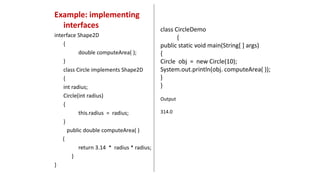 Example: implementing
interfaces
interface Shape2D
{
double computeArea( );
}
class Circle implements Shape2D
{
int radius;
Circle(int radius)
{
this.radius = radius;
}
public double computeArea( )
{
return 3.14 * radius * radius;
}
}
class CircleDemo
{
public static void main(String[ ] args)
{
Circle obj = new Circle(10);
System.out.println(obj. computeArea( ));
}
}
Output
314.0
 