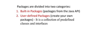 Packages are divided into two categories:
1. Built-in Packages (packages from the Java API)
2. User-defined Packages (create your own
packages) - It is a collection of predefined
classes and interfaces
 