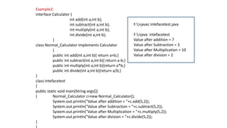 Example2:
interface Calculator {
int add(int a,int b);
int subtract(int a,int b);
int multiply(int a,int b);
int divide(int a,int b);
}
class Normal_Calculator implements Calculator
{
public int add(int a,int b){ return a+b;}
public int subtract(int a,int b){ return a-b;}
public int multiply(int a,int b){return a*b;}
public int divide(int a,int b){return a/b;}
}
class intefacetest
{
public static void main(String args[])
{ Normal_Calculator c=new Normal_Calculator();
System.out.println("Value after addition = "+c.add(5,2));
System.out.println("Value after Subtraction = "+c.subtract(5,2));
System.out.println("Value after Multiplication = "+c.multiply(5,2));
System.out.println("Value after division = "+c.divide(5,2));
}
F:>javac intefacetest.java
F:>java intefacetest
Value after addition = 7
Value after Subtraction = 3
Value after Multiplication = 10
Value after division = 2
 