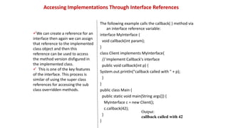 Accessing Implementations Through Interface References
The following example calls the callback( ) method via
an interface reference variable:
interface MyInterface {
void callback(int param);
}
class Client implements MyInterface{
// Implement Callback's interface
public void callback(int p) {
System.out.println("callback called with " + p);
}
}
public class Main {
public static void main(String args[]) {
MyInterface c = new Client();
c.callback(42);
}
}
We can create a reference for an
interface then again we can assign
that reference to the implemented
class object and then this
reference can be used to access
the method version disfigured in
the implemented class.
 This is one of the key features
of the interface. This process is
similar of using the super class
references for accessing the sub
class overridden methods.
Output:
callback called with 42
 