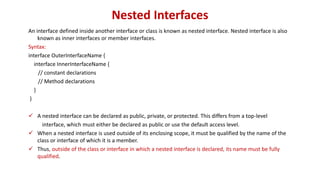 Nested Interfaces
An interface defined inside another interface or class is known as nested interface. Nested interface is also
known as inner interfaces or member interfaces.
Syntax:
interface OuterInterfaceName {
interface InnerInterfaceName {
// constant declarations
// Method declarations
}
}
 A nested interface can be declared as public, private, or protected. This differs from a top-level
interface, which must either be declared as public or use the default access level.
 When a nested interface is used outside of its enclosing scope, it must be qualified by the name of the
class or interface of which it is a member.
 Thus, outside of the class or interface in which a nested interface is declared, its name must be fully
qualified.
 