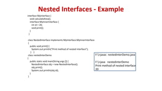 Nested Interfaces - Example
interface MyInterface {
void calculateArea();
interface MyInnerInterface {
int id = 20;
void print();
}
}
class NestedInterface implements MyInterface.MyInnerInterface
{
public void print() {
System.out.println("Print method of nested interface");
} }
class nestedinterDemo
{
public static void main(String args []) {
NestedInterface obj = new NestedInterface();
obj.print();
System.out.println(obj.id);
}
}
F:>javac nestedinterDemo.java
F:>java nestedinterDemo
Print method of nested interface
20
 