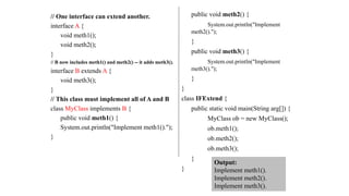 // One interface can extend another.
interface A {
void meth1();
void meth2();
}
// B now includes meth1() and meth2() -- it adds meth3().
interface B extends A {
void meth3();
}
// This class must implement all of A and B
class MyClass implements B {
public void meth1() {
System.out.println("Implement meth1().");
}
public void meth2() {
System.out.println("Implement
meth2().");
}
public void meth3() {
System.out.println("Implement
meth3().");
}
}
class IFExtend {
public static void main(String arg[]) {
MyClass ob = new MyClass();
ob.meth1();
ob.meth2();
ob.meth3();
}
}
Output:
Implement meth1().
Implement meth2().
Implement meth3().
 