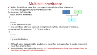 Multiple Inheritance
 A class derived from more than one superclass is called multiple inheritance.
 Java doesn’t support multiple inheritance directly.
For instance a definition like
class A extends B extends C
{
…………..
…………..
} is not permitted in java.
 Java provide an alternate approach to implement multiple inheritance by interface.
class A extends B implements C // C is an interface
{
…………..
…………..
} is permitted in java.
 Although a java class cannot be a subclass of more than one super class ,it can be implement
more than one interface
 Multiple inheritance by interface occurs if a class implements multiple interfaces or also if an
interface itself extends multiple interfaces.
 