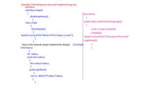 Example :Extending one class and implementing one
interface.
interface shape2
{
double getArea();
}
class shape
{
Void display()
{
System.out.println(“Name of the shape is circle”);
}
}
class circle extends shape implements shape2 //multiple
inheritance
{
int radius;
circle (int radius)
{
this.radius=radius;
}
public getArea()
{
retrun Math.PI*radius*radius;
}
}
class Demo
{
public static void main(String args[])
{
circle c=new circle(10);
c.display();
System.out.println(“The area of the circle”
+c.getArea());
}
}
 