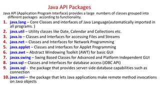 Java API Packages
Java APl (Application Program Interface) provides a large numbers of classes grouped into
different packages according to functionality.
1. java.lang – Core Classes and interfaces of Java Language(automatically imported in
all programs. )
2. java.util – Utility classes like Date, Calendar and Collections etc.
3. java.io – Classes and Interfaces for accessing Files and Streams
4. java.net – Classes and Interfaces for Network Programming
5. java.applet – Classes and Interfaces for Applet Programming
6. java.awt – Abstract Windowing Toolkit (AWT) for basic GUI
7. javax.swing – Swing Based Classes for Advanced and Platform Independent GUI
8. java.sql – Classes and Interfaces for database access (JDBC API)
9. javax.sql - the package that provides server-side database capabilities such as
connection
10.java.rmi— the package that lets Java applications make remote method invocations
on Java objects
 