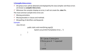 1.Compile-time errors:
 All syntax errors will be detected and displayed by the Java compiler and these errors
are known as compiler-time errors.
 Whenever the compiler displays an error, it will not create the .class file.
The most common compile time errors are:
 Missing semicolons
 Missing brackets in classes and methods
 Misspelling of identifiers and keywords
Example:
class CError{
public static void main(String args[]){
System.out.println(“Compilation Error…..”)
}
}
D:>javac Cerror.java
CError.java:4: ';' expected
}
^
1 error
 