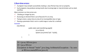 2.Run-time errors:
 A program may compile successfully creating a .class file but may not run properly.
 Such programs may produce wrong results due to wrong logic or may terminate such as stack
overflow.
Most common run time errors are:
 Dividing an integer by zero.
 Accessing an element that is out of bound of in an array.
 Trying to store a value into an array of an incompatible class or type.
 Passing a parameter that is not in a valid range or value for a method
Example:
class RError{
public static void main(String args[]){
int a=10,b=0;
System.out.println(“a/b: ”+(a/b));
}
}
D:>javac RError.java
D:>java RError
Exception in thread "main" java.lang.ArithmeticException: / by zero
at RError.main(RError.java:4)
 