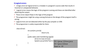 3.Logical errors:
 A logic error (or logical error) is a mistake in a program's source code that results in
incorrect or unexpected behavior.
 Logical errors means the logic of the program is wrong and these are identified after
observing the output.
 These errors depict flaws in the logic of the program.
 The programmer might be using a wrong formula or the design of the program itself is
wrong.
 Logical errors are not detected either by the java compiler or JVM.
 The programmer is solely responsible for them.
class LError{
int sum(int a,int b){
return a-b;
}
public static void main(String args[]){
LError le=new LError();
System.out.println("Sum is: "+le.sum(20,10));
}
}
D:>javac LError.java
D:>java LError
Sum is: 10
 