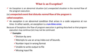 What is an Exception?
 An Exception is an abnormal situation (or) unexpected situation in the normal flow of
the program execution.
(ie) unexpected event that disturbs normal flow of the program is
called exception.
 An exception is an abnormal condition that arises in a code sequence at run
time. In other words, an exception is a run-time error.
Because of Exceptions the flow of program execution is getting disturbed so that program
execution may continue (or) may not be continued.
 Examples
Division by zero
Attempts to use an array index out of bounds.
Number input in wrong format
Unable to write output to file
Missing input file
 