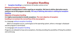Exception Handling
 Exception Handling is a mechanism to handle runtime errors
Meaning of exception handling
Exception handling doesn't mean repairing an exception. We have to define alternative way to
continue rest of the program normally. This way of defining alternative is nothing but exception
handling.
Objective of Exception handling
It is highly recommended to handle exceptions. The main objective of exception
handling is to maintain the normal flow of the Java program.
In a language without exception handling
When an exception occurs, control goes to the operating system, where a message is displayed
and the program is terminated.
In a language with exception handling
Programs are allowed to trap some exceptions, thereby providing the possibility of fixing the problem
and continuing
 