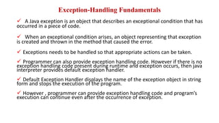 Exception-Handling Fundamentals
 A Java exception is an object that describes an exceptional condition that has
occurred in a piece of code.
 When an exceptional condition arises, an object representing that exception
is created and thrown in the method that caused the error.
 Exceptions needs to be handled so that appropriate actions can be taken.
 Programmer can also provide exception handling code. However if there is no
exception handling code present during runtime and exception occurs, then java
interpreter provides default exception handler.
 Default Exception Handler displays the name of the exception object in string
form and stops the execution of the program.
 However , programmer can provide exception handling code and program’s
execution can continue even after the occurrence of exception.
 