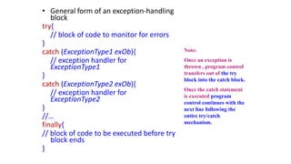 • General form of an exception-handling
block
try{
// block of code to monitor for errors
}
catch (ExceptionType1 exOb){
// exception handler for
ExceptionType1
}
catch (ExceptionType2 exOb){
// exception handler for
ExceptionType2
}
//…
finally{
// block of code to be executed before try
block ends
}
Note:
Once an exception is
thrown , program control
transfers out of the try
block into the catch block.
Once the catch statement
is executed program
control continues with the
next line following the
entire try/catch
mechanism.
 