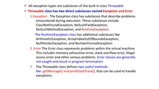  All exception types are subclasses of the built-in class Throwable
 Throwable class has two direct subclasses named Exception and Error
1.Exception . The Exception class has subclasses that describe problems
encountered during execution. These subclasses include
ClassNotFoundException, NoSuchFieldException,
NoSuchMethodException, and RuntimeException.
The RuntimeException class has additional subclasses like
ArithmeticException, ArrayIndexOutOfBoundsException,
NullPointerException, and NumberFormatException
2. Error The Error class represents problems within the virtual machine.
This includes memory exhaustion error, stack overflow error, illegal
access error and other serious problems. Error classes are generally
not caught and result in program termination.
 The Throwable class defines two useful methods
like getMessage() and printStackTrace(), that can be used to handle
exceptions.
 