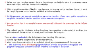  When the Java run-time system detects the attempt to divide by zero, it constructs a new
exception object and then throws this exception.
 This causes the execution of Exc0 to stop, because once an exception has been thrown, it must
be caught by an exception handler and dealt with immediately.
 In this example, we haven’t supplied any exception handlers of our own, so the exception is
caught by the default handler provided by the Java run-time system.
 Any exception that is not caught by your program will ultimately be processed by the default
handler.
 The default handler displays a string describing the exception, prints a stack trace from the
point at which the exception occurred, and terminates the program.
There are two drawbacks in the default exception handling Mechanism.
1) Always reports the exception in a predefined formats.
2) After reporting an exception, it immediately terminates the execution of the program.
 The overcome these drawbacks programmer can provide exception handling code and
program’s execution can continue even after the occurrence of exception.
 