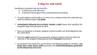Using try and catch
Handling an exception has two benefits,
1) It allows you to fix the error
2) It prevents the program from automatically terminating.
 To guard against and handle a run-time error, simply enclose the code that you
want to monitor inside a try block.
 Immediately following the try block, include a catch clause that specifies the
exception type that you wish to catch.
 Once an exception is thrown, program control transfer out of the try block into
the catch block
 Once the catch statement has executed, program control continues with the
next line in the program following the entire try/catch mechanism
 To illustrate how easily this can be done, the following program includes a try
block and a catch clause which processes the ArithmeticException generated
by the division-by-zero error:
 