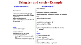 Using try and catch - Example
Without try catch
class Testexcep
{
public static void main(String[] args){
System.out.println("statement1:This will
be printed");
System.out.println(42/0);
System.out.println("statement3:This will
not be printed");
}
}
output
F:>javac Testexcep.java
F:>java Testexcep
statement1:This will be printed
Exception in thread "main"
java.lang.ArithmeticException: / by
zero
at Testexcep.main(Testexcep.java:5)
With try catch
class Testexep1
{
public static void main(String[] args){
System.out.println("statement1:This will be printed");
try{
System.out.println(42/0);
}
catch(ArithmeticException e){
System.out.println(42/2);
}
System.out.println("statement3:This will also be
printed");
}}
output
F:>javac Testexep1.java
F:>java Testexep1
statement1:This will be printed
21
statement3:This will also be printed
 