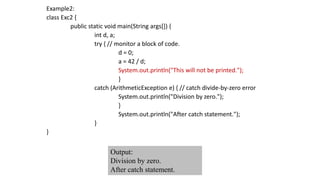 Example2:
class Exc2 {
public static void main(String args[]) {
int d, a;
try { // monitor a block of code.
d = 0;
a = 42 / d;
System.out.println("This will not be printed.");
}
catch (ArithmeticException e) { // catch divide-by-zero error
System.out.println("Division by zero.");
}
System.out.println("After catch statement.");
}
}
Output:
Division by zero.
After catch statement.
 