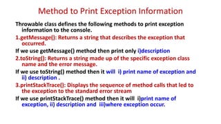 Method to Print Exception Information
Throwable class defines the following methods to print exception
information to the console.
1.getMessage(): Returns a string that describes the exception that
occurred.
If we use getMessage() method then print only i)description
2.toString(): Returns a string made up of the specific exception class
name and the error message.
If we use toString() method then it will i) print name of exception and
ii) description .
3.printStackTrace(): Displays the sequence of method calls that led to
the exception to the standard error stream
If we use printStackTrace() method then it will i)print name of
exception, ii) description and iii)where exception occur.
 