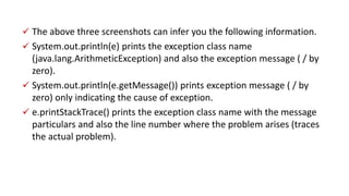  The above three screenshots can infer you the following information.
 System.out.println(e) prints the exception class name
(java.lang.ArithmeticException) and also the exception message ( / by
zero).
 System.out.println(e.getMessage()) prints exception message ( / by
zero) only indicating the cause of exception.
 e.printStackTrace() prints the exception class name with the message
particulars and also the line number where the problem arises (traces
the actual problem).
 