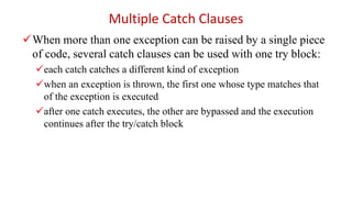 When more than one exception can be raised by a single piece
of code, several catch clauses can be used with one try block:
each catch catches a different kind of exception
when an exception is thrown, the first one whose type matches that
of the exception is executed
after one catch executes, the other are bypassed and the execution
continues after the try/catch block
Multiple Catch Clauses
 