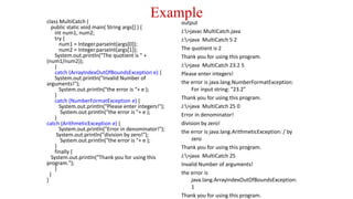 Example
class MultiCatch {
public static void main( String args[] ) {
int num1, num2;
try {
num1 = Integer.parseInt(args[0]);
num2 = Integer.parseInt(args[1]);
System.out.println("The quotient is " +
(num1/num2));
}
catch (ArrayIndexOutOfBoundsException e) {
System.out.println("Invalid Number of
arguments!");
System.out.println("the error is "+ e );
}
catch (NumberFormatException e) {
System.out.println("Please enter integers!");
System.out.println("the error is "+ e );
}
catch (ArithmeticException e) {
System.out.println("Error in denominator!");
System.out.println("division by zero!");
System.out.println("the error is "+ e );
}
finally {
System.out.println("Thank you for using this
program.");
}
}
}
output
J:>javac MultiCatch.java
J:>java MultiCatch 5 2
The quotient is 2
Thank you for using this program.
J:>java MultiCatch 23.2 5
Please enter integers!
the error is java.lang.NumberFormatException:
For input string: "23.2"
Thank you for using this program.
J:>java MultiCatch 25 0
Error in denominator!
division by zero!
the error is java.lang.ArithmeticException: / by
zero
Thank you for using this program.
J:>java MultiCatch 25
Invalid Number of arguments!
the error is
java.lang.ArrayIndexOutOfBoundsException:
1
Thank you for using this program.
 