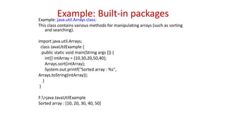 Example: Built-in packages
Example: java.util.Arrays class:
This class contains various methods for manipulating arrays (such as sorting
and searching).
import java.util.Arrays;
class JavaUtilExample {
public static void main(String args []) {
int[] intArray = {10,30,20,50,40};
Arrays.sort(intArray);
System.out.printf("Sorted array : %s",
Arrays.toString(intArray));
}
}
F:>java JavaUtilExample
Sorted array : [10, 20, 30, 40, 50]
 