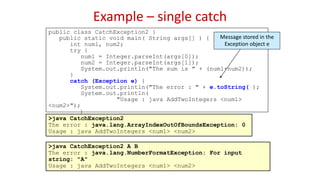Example – single catch
public class CatchException2 {
public static void main( String args[] ) {
int num1, num2;
try {
num1 = Integer.parseInt(args[0]);
num2 = Integer.parseInt(args[1]);
System.out.println("The sum is " + (num1+num2));
}
catch (Exception e) {
System.out.println("The error : " + e.toString());
System.out.println(
"Usage : java AddTwoIntegers <num1>
<num2>");
}
}
}
>java CatchException2
The error : java.lang.ArrayIndexOutOfBoundsException: 0
Usage : java AddTwoIntegers <num1> <num2>
>java CatchException2 A B
The error : java.lang.NumberFormatException: For input
string: "A"
Usage : java AddTwoIntegers <num1> <num2>
Message stored in the
Exception object e
 