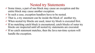Nested try Statements
 Some times, a part of one block may cause an exception and the
entire block may cause another exception.
 In such a case, exception handlers have to be nested.
 That is, a try statement can be inside the block of another try.
 When nested try blocks are used, inner try block is executed first.
 If no matching catch block is encountered, catch blocks of outer try
blocks are inspected until all nested try statements are executed.
 If no catch statement matches, then the Java run-time system will
handle the exception.
 