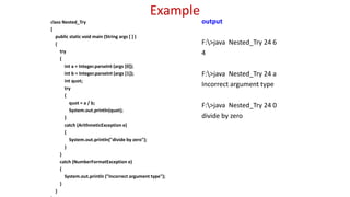 Example
class Nested_Try
{
public static void main (String args [ ] )
{
try
{
int a = Integer.parseInt (args [0]);
int b = Integer.parseInt (args [1]);
int quot;
try
{
quot = a / b;
System.out.println(quot);
}
catch (ArithmeticException e)
{
System.out.println("divide by zero");
}
}
catch (NumberFormatException e)
{
System.out.println ("Incorrect argument type");
}
}
output
F:>java Nested_Try 24 6
4
F:>java Nested_Try 24 a
Incorrect argument type
F:>java Nested_Try 24 0
divide by zero
 