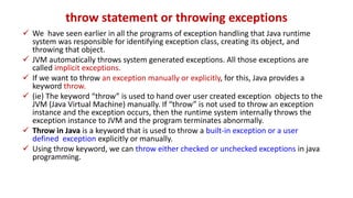 throw statement or throwing exceptions
 We have seen earlier in all the programs of exception handling that Java runtime
system was responsible for identifying exception class, creating its object, and
throwing that object.
 JVM automatically throws system generated exceptions. All those exceptions are
called implicit exceptions.
 If we want to throw an exception manually or explicitly, for this, Java provides a
keyword throw.
 (ie) The keyword “throw” is used to hand over user created exception objects to the
JVM (Java Virtual Machine) manually. If “throw” is not used to throw an exception
instance and the exception occurs, then the runtime system internally throws the
exception instance to JVM and the program terminates abnormally.
 Throw in Java is a keyword that is used to throw a built-in exception or a user
defined exception explicitly or manually.
 Using throw keyword, we can throw either checked or unchecked exceptions in java
programming.
 