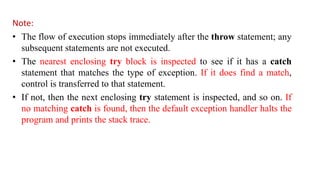 Note:
• The flow of execution stops immediately after the throw statement; any
subsequent statements are not executed.
• The nearest enclosing try block is inspected to see if it has a catch
statement that matches the type of exception. If it does find a match,
control is transferred to that statement.
• If not, then the next enclosing try statement is inspected, and so on. If
no matching catch is found, then the default exception handler halts the
program and prints the stack trace.
 