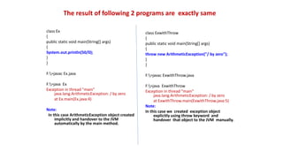 The result of following 2 programs are exactly same
class Ex
{
public static void main(String[] args)
{
System.out.println(50/0);
}
}
F:>javac Ex.java
F:>java Ex
Exception in thread "main"
java.lang.ArithmeticException: / by zero
at Ex.main(Ex.java:4)
Note:
In this case ArithmeticException object created
implicitly and handover to the JVM
automatically by the main method.
class ExwithThrow
{
public static void main(String[] args)
{
throw new ArithmeticException("/ by zero");
}
}
F:>javac ExwithThrow.java
F:>java ExwithThrow
Exception in thread "main"
java.lang.ArithmeticException: / by zero
at ExwithThrow.main(ExwithThrow.java:5)
Note:
In this case we created exception object
explicitly using throw keyword and
handover that object to the JVM manually.
 
