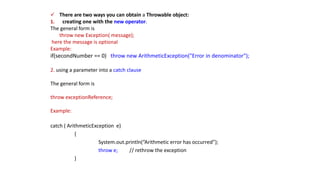  There are two ways you can obtain a Throwable object:
1. creating one with the new operator.
The general form is
throw new Exception( message);
here the message is optional
Example:
if(secondNumber == 0) throw new ArithmeticException("Error in denominator");
2. using a parameter into a catch clause
The general form is
throw exceptionReference;
Example:
catch ( ArithmeticException e)
{
System.out.println(“Arithmetic error has occurred”);
throw e; // rethrow the exception
}
 