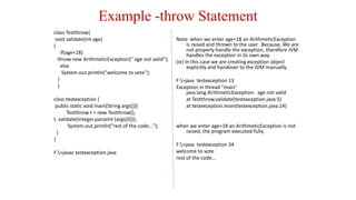 Example -throw Statement
class Testthrow{
void validate(int age)
{
if(age<18)
throw new ArithmeticException(" age not valid");
else
System.out.println("welcome to vote");
}
}
class testexception {
public static void main(String args[]){
Testthrow t = new Testthrow();
t. validate(Integer.parseInt (args[0]));
System.out.println("rest of the code...");
}
}
F:>javac testexception.java
Note: when we enter age<18 an ArithmeticException
is raised and thrown to the user. Because, We are
not properly handle the exception, therefore JVM
handles the exception in its own way.
(ie) In this case we are creating exception object
explicitly and handover to the JVM manually.
F:>java testexception 13
Exception in thread "main"
java.lang.ArithmeticException: age not valid
at Testthrow.validate(testexception.java:5)
at testexception.main(testexception.java:14)
when we enter age>18 an ArithmeticException is not
raised, the program executed fully.
F:>java testexception 34
welcome to vote
rest of the code...
 