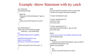 Example -throw Statement with try catch
class Testthrow{
void validate(int age)
{
if(age<18)
throw new ArithmeticException(" age not
valid");
else
System.out.println("welcome to vote");
}
}
class testexception1 {
public static void main(String args[]){
Testthrow t = new Testthrow();
try{
t. validate(Integer.parseInt (args[0]));
}
catch(ArithmeticException ae){
System.out.println(ae);
//throw ae; // rethrow the exception
}
System.out.println("rest of the code...");
}
}
Note:
Here we handle the exception with try catch block,
Therefore the program executed completely.
F:>javac testexception1.java
F:>java testexception1 34
welcome to vote
rest of the code...
F:>java testexception1 13
java.lang.ArithmeticException: age not valid
rest of the code...
Note1:
we can use try catch in the validate method also like
void validate(int age)
{
if(age<18)
try{throw new ArithmeticException(" age not valid");}
catch(ArithmeticException ae){
System.out.println(ae);
}
else
System.out.println("welcome to vote");
}
}
 