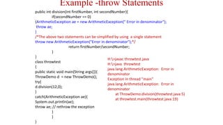 Example -throw Statements
public int division(int firstNumber, int secondNumber){
if(secondNumber == 0)
{ArithmeticException ae = new ArithmeticException(" Error in denominator");
throw ae;
}
/*The above two statements can be simplified by using a single statement
throw new ArithmeticException("Error in denominator");*/
return firstNumber/secondNumber;
}
}
class throwtest
{
public static void main(String args[]){
ThrowDemo d = new ThrowDemo();
try{
d.division(12,0);
}
catch(ArithmeticException ae){
System.out.println(ae);
throw ae; // rethrow the exception
}
}
}
H:>javac throwtest.java
H:>java throwtest
java.lang.ArithmeticException: Error in
denominator
Exception in thread "main"
java.lang.ArithmeticException: Error in
denominator
at ThrowDemo.division(throwtest.java:5)
at throwtest.main(throwtest.java:19)
 
