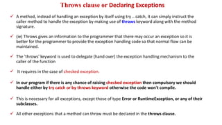 Throws clause or Declaring Exceptions
 A method, instead of handling an exception by itself using try .. catch, it can simply instruct the
caller method to handle the exception by making use of throws keyword along with the method
signature.
 (ie) Throws gives an information to the programmer that there may occur an exception so it is
better for the programmer to provide the exception handling code so that normal flow can be
maintained.
 The 'throws' keyword is used to delegate (hand over) the exception handling mechanism to the
caller of the function
 It requires in the case of checked exception.
 In our program if there is any chance of raising checked exception then compulsory we should
handle either by try catch or by throws keyword otherwise the code won't compile.
 This is necessary for all exceptions, except those of type Error or RuntimeException, or any of their
subclasses.
 All other exceptions that a method can throw must be declared in the throws clause.
 