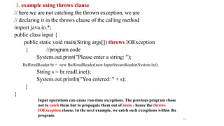 1. example using throws clause
// here we are not catching the thrown exception, we are
// declaring it in the throws clause of the calling method
import java.io.*;
public class input {
public static void main(String args[]) throws IOException
{ //program code
System.out.print("Please enter a string: ");
BufferedReader br = new BufferedReader(new InputStreamReader(System.in));
String s = br.readLine();
System.out.println("You entered: " + s);
}
}
Input operations can cause run-time exceptions. The previous program chose
not to catch them but to propogate them out of main - hence the throws
IOException clause. In the next example, we catch such exceptions within the
program.
74
 