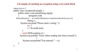 2.Example of catching an exception using a try/catch block
import java.io.*;
public class exceptionExample {
public static void main(String args[])
{ //program code
BufferedReader br = new BufferedReader(new InputStreamReader(System.in));
String s ;
System.out.print("Please enter a string: ");
try {
s = br.readLine();
}
catch (IOException e) {
System.out.println( "Error when reading line from console");
}
System.out.println("You entered: " + s);
}
}
75
 